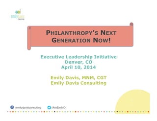 Executive Leadership Initiative
Denver, CO
April 10, 2014
Emily Davis, MNM, CGT
Emily Davis Consulting
PHILANTHROPY’S NEXT
GENERATION NOW!
 
