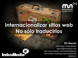 Internacionalizar sitios web
     No sólo traducirlos

                                          Eli Garcia
                                Mondragon Unibertsitatea
                                 egarcia@mondragon.edu
                http://www.linkedin.com/in/elixabetegarcia
                http://mukom.mondragon.edu/socialmedia
                                                @elitxuon
 
