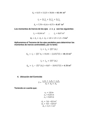 𝑰 𝒙 = 0,15 + 13,23 + 30,06 = 𝟒𝟑, 𝟒𝟒    𝒊𝒏 𝟒
𝐼! =    𝐼!

!

+    𝐼!

!

+    𝐼!

!

𝑰 𝒙 = 7,78 + 0,16 + 0,73 = 𝟖, 𝟔𝟕    𝒊𝒏 𝟒
Los momentos de Inercia de los ejes x e y son los siguientes:
𝐼! = 43,44  𝑖𝑛!                   ;                    𝐼! = 8,67  𝑖𝑛!
𝑨 𝒕 = 𝐴! +    𝐴! +    𝐴! = 1,8 + 1,9 + 1,3 = 𝟓  𝒊𝒏 𝟐
Aplicaremos el Teorema de los ejes paralelos para determinar los
momentos de inercia centroidales, por lo tanto:
𝐼! =    𝐼!! +    𝑦 !    𝐴!
𝑰 𝒙 𝒄 =    𝐼! −    𝑦 !   𝐴! = 43,44 −    2,25

!

5 = 𝟏𝟖, 𝟏𝟑  𝒊𝒏 𝟒

𝐼! =    𝐼!! +    𝑥 !    𝐴!
𝑰 𝒚 𝒄 =    𝐼! −    𝑥 !    𝐴! = 8,67 −    0,91

!

5 = 𝟒, 𝟓𝟑  𝒊𝒏 𝟒

4. Ubicación del Centroide
𝑥 =   

𝑥! 𝐴! +    𝑥! 𝐴! +    𝑥! 𝐴!
𝐴! +    𝐴! +    𝐴!

Teniendo en cuenta que:
𝑥! = 1,8  𝑖𝑛
𝑥! = 0,25  𝑖𝑛
𝑥! = 0,65  𝑖𝑛
𝐴! =   3,6   ∗ 0,5  𝑖𝑛!
𝐴! =   0,5   ∗ 3,8  𝑖𝑛!
𝐴! = 1,3 ∗ 1  𝑖𝑛!

 