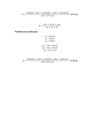 𝒙 =   

1,8 3,6   ∗ 0,5 +    0,25 0,5   ∗ 3,8 +    0,65 1,3
= 𝟎, 𝟗𝟏  𝒊𝒏
1,8 + 1,9 + 1,3

𝑦 =   

𝑦! 𝐴! +    𝑦! 𝐴! +    𝑦! 𝐴!
𝐴! +    𝐴! +    𝐴!

Teniendo en cuenta que:
𝑦! = 0,25  𝑖𝑛
𝑦! = 2,4  𝑖𝑛
𝑦! = 4,8  𝑖𝑛
𝐴! =   3,6   ∗ 0,5  𝑖𝑛!
𝐴! =   0,5   ∗ 3,8  𝑖𝑛!
𝐴! = 1,3 ∗ 1  𝑖𝑛!

𝒚 =   

0,25 3,6   ∗ 0,5 +    2,4 0,5   ∗ 3,8 +    4,8 1,3
= 𝟐, 𝟐𝟓  𝒊𝒏
1,8 + 1,9 + 1,3

 