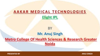 AAKAR MEDICAL TECHNOLOGIES
Elight IPL
BY
Mr. Anuj Singh
Metro College Of Health Sciences & Research Greater
Noida
PRESENTED BY ANUJ SINGH
 