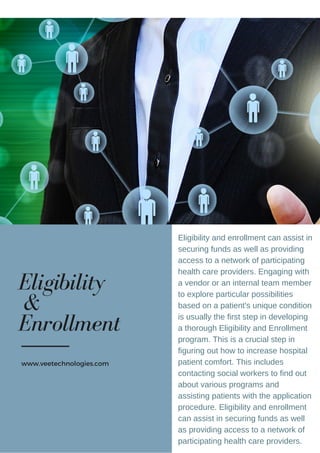 Eligibility and enrollment can assist in
securing funds as well as providing
access to a network of participating
health care providers. Engaging with
a vendor or an internal team member
to explore particular possibilities
based on a patient's unique condition
is usually the first step in developing
a thorough Eligibility and Enrollment
program. This is a crucial step in
figuring out how to increase hospital
patient comfort. This includes
contacting social workers to find out
about various programs and
assisting patients with the application
procedure. Eligibility and enrollment
can assist in securing funds as well
as providing access to a network of
participating health care providers.
Eligibility
&
Enrollment
www.veetechnologies.com
 