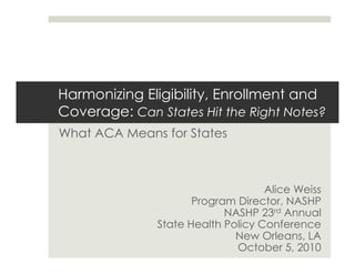 Harmonizing Eligibility, Enrollment and
Coverage: Can States Hit the Right Notes?
What ACA Means for States
Alice Weiss
Program Director, NASHP
NASHP 23rd Annual
State Health Policy Conference
New Orleans, LA
October 5, 2010
 