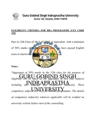 Guru Gobind Singh Indraprastha University
Sector 16C, Dwarka, Delhi-110078
ELIGIBILITY CRITERIA FOR BBA PROGRAMME (CET CODE
125)
Pass in 12th Class of 10+2 of CBSE or equivalent with a minimum
of 50% marks in aggregate* and must also have passed English
(core or elective or functional) as a subject.
Note:-
*Aggregate of 50% marks in the 12th class for the purpose of
eligibility will be taken as the aggregate of best four subjects
including one language and compulsory subject(s). These
compulsory subjects will vary for various programmes. The details
of compulsory subject(s) whatever applicable will be notified on
university website before start of the counselling.
 