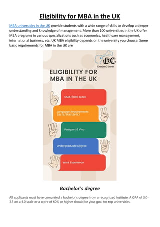 Eligibility for MBA in the UK
MBA universities in the UK provide students with a wide range of skills to develop a deeper
understanding and knowledge of management. More than 100 universities in the UK offer
MBA programs in various specializations such as economics, healthcare management,
international business, etc. UK MBA eligibility depends on the university you choose. Some
basic requirements for MBA in the UK are
Bachelor’s degree
All applicants must have completed a bachelor’s degree from a recognized institute. A GPA of 3.0-
3.5 on a 4.0 scale or a score of 60% or higher should be your goal for top universities.
 