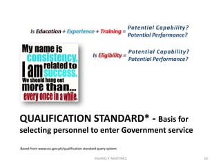 QUALIFICATION STANDARD* - Basis for
selecting personnel to enter Government service
Based from www.csc.gov.ph/qualification standard query system
10
Potential Capability?
Potential Performance?
Potential Capability?
Potential Performance?
HILARIO P. MARTINEZ
 