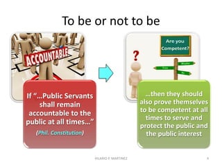 To be or not to be
If “…Public Servants
shall remain
accountable to the
public at all times…”
(Phil. Constitution)
…then they should
also prove themselves
to be competent at all
times to serve and
protect the public and
the public interest
4HILARIO P. MARTINEZ
 