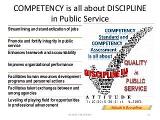 COMPETENCY is all about DISCIPLINE
in Public Service
63
Streamlining and standardization of jobs
Promote and fortify integrity in public
service
Enhances teamwork and accountability
Improves organizational performance
Facilitates human resources development
programs and personnel actions
Facilitates talent exchanges between and
among agencies
Leveling of playing field for opportunities
in professional advancement
HILARIO P. MARTINEZ
 