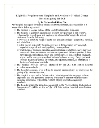 1
Eligibility Requirements Hospitals and Academic Medical Center
Hospitals going for JCI
By Dr.Mahboob ali khan Phd
Any hospital may apply for Joint Commission International (JCI) accreditation if it
meets all the following criteria:
The hospital is located outside of the United States and its territories.
The hospital is currently operating as a health care provider in the country,
is licensed to provide care and treatment as a hospital (if required), and, at
minimum, does the following:
o Provides a complete range of acute care clinical services—diagnostic, curative,
and rehabilitative.
o In the case of a specialty hospital, provides a defined set of services, such
as pediatric, eye, dental, and psychiatry, among others.
o For all types of hospitals, provides services that are available 365 days per year;
ensures all direct patient care services are operational 24 hours per day, 7 days
per week; and provides ancillary and support services as needed for emergent,
urgent, and/or emergency needs of patients 24 hours per day, 7 days per week
(such as diagnostic testing, laboratory, and operating theatre, as appropriate to
the type of acute care hospital).
The hospital provides services addressed by the JCI fifth edition hospital
accreditation standards.
The hospital assumes, or is willing to assume, responsibility for improving the
quality of its care and services.
The hospital is open and in full operation,*
admitting and discharging a volume
of patients that will permit the complete evaluation of the implementation and
sustained compliance with all the JCI fifth edition hospital accreditation
standards.
The hospital meets the conditions described in the “Accreditation Participation
Requirements” (APR) section of the JCI fifth edition hospital accreditation
standards.
 