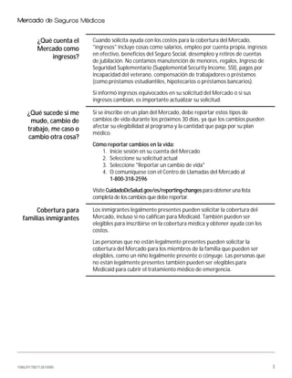 1086291780712810085 3
¿Qué cuenta el
Mercado como
ingresos?
Cuando solicita ayuda con los costos para la cobertura del Mercado,
"ingresos" incluye cosas como salarios, empleo por cuenta propia, ingresos
en efectivo, beneficios del Seguro Social, desempleo y retiros de cuentas
de jubilación. No contamos manutención de menores, regalos, Ingreso de
Seguridad Suplementario (Supplemental Security Income, SSI), pagos por
incapacidad del veterano, compensación de trabajadores o préstamos
(como préstamos estudiantiles, hipotecarios o préstamos bancarios).
Si informó ingresos equivocados en su solicitud del Mercado o si sus
ingresos cambian, es importante actualizar su solicitud.
¿Qué sucede si me
mudo, cambio de
trabajo, me caso o
cambio otra cosa?
Si se inscribe en un plan del Mercado, debe reportar estos tipos de
cambios de vida durante los próximos 30 días, ya que los cambios pueden
afectar su elegibilidad al programa y la cantidad que paga por su plan
médico.
Cómo reportar cambios en la vida:
1. Inicie sesión en su cuenta del Mercado
2. Seleccione su solicitud actual
3. Seleccione "Reportar un cambio de vida"
4. O comuníquese con el Centro de Llamadas del Mercado al
1-800-318-2596
Visite CuidadoDeSalud.gov/es/reporting-changes para obtener una lista
completa de los cambios que debe reportar.
Cobertura para
familias inmigrantes
Los inmigrantes legalmente presentes pueden solicitar la cobertura del
Mercado, incluso si no califican para Medicaid. También pueden ser
elegibles para inscribirse en la cobertura médica y obtener ayuda con los
costos.
Las personas que no están legalmente presentes pueden solicitar la
cobertura del Mercado para los miembros de la familia que pueden ser
elegibles, como un niño legalmente presente o cónyuge. Las personas que
no están legalmente presentes también pueden ser elegibles para
Medicaid para cubrir el tratamiento médico de emergencia.
 