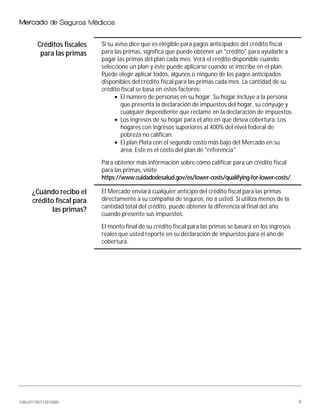 1086291780712810085 4
Créditos fiscales
para las primas
Si su aviso dice que es elegible para pagos anticipados del crédito fiscal
para las primas, significa que puede obtener un "crédito" para ayudarle a
pagar las primas del plan cada mes. Verá el crédito disponible cuando
seleccione un plan y éste puede aplicarse cuando se inscribe en el plan.
Puede elegir aplicar todos, algunos o ninguno de los pagos anticipados
disponibles del crédito fiscal para las primas cada mes. La cantidad de su
crédito fiscal se basa en estos factores:
• El número de personas en su hogar. Su hogar incluye a la persona
que presenta la declaración de impuestos del hogar, su cónyuge y
cualquier dependiente que reclame en la declaración de impuestos.
• Los ingresos de su hogar para el año en que desea cobertura. Los
hogares con ingresos superiores al 400% del nivel federal de
pobreza no califican.
• El plan Plata con el segundo costo más bajo del Mercado en su
área. Este es el costo del plan de "referencia".
Para obtener más información sobre cómo calificar para un crédito fiscal
para las primas, visite
https://www.cuidadodesalud.gov/es/lower-costs/qualifying-for-lower-costs/.
¿Cuándo recibo el
crédito fiscal para
las primas?
El Mercado enviará cualquier anticipo del crédito fiscal para las primas
directamente a su compañía de seguros, no a usted. Si utiliza menos de la
cantidad total del crédito, puede obtener la diferencia al final del año
cuando presente sus impuestos.
El monto final de su crédito fiscal para las primas se basará en los ingresos
reales que usted reporte en su declaración de impuestos para el año de
cobertura.
 