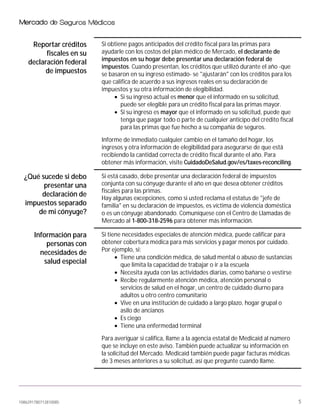 1086291780712810085 5
Reportar créditos
fiscales en su
declaración federal
de impuestos
Si obtiene pagos anticipados del crédito fiscal para las primas para
ayudarle con los costos del plan médico de Mercado, el declarante de
impuestos en su hogar debe presentar una declaración federal de
impuestos. Cuando presentan, los créditos que utilizó durante el año -que
se basaron en su ingreso estimado- se "ajustarán" con los créditos para los
que califica de acuerdo a sus ingresos reales en su declaración de
impuestos y su otra información de elegibilidad.
• Si su ingreso actual es menor que el informado en su solicitud,
puede ser elegible para un crédito fiscal para las primas mayor.
• Si su ingreso es mayor que el informado en su solicitud, puede que
tenga que pagar todo o parte de cualquier anticipo del crédito fiscal
para las primas que fue hecho a su compañía de seguros.
Informe de inmediato cualquier cambio en el tamaño del hogar, los
ingresos y otra información de elegibilidad para asegurarse de que está
recibiendo la cantidad correcta de crédito fiscal durante el año. Para
obtener más información, visite CuidadoDeSalud.gov/es/taxes-reconciling.
¿Qué sucede si debo
presentar una
declaración de
impuestos separado
de mi cónyuge?
Si está casado, debe presentar una declaración federal de impuestos
conjunta con su cónyuge durante el año en que desea obtener créditos
fiscales para las primas.
Hay algunas excepciones, como si usted reclama el estatus de "jefe de
familia" en su declaración de impuestos, es víctima de violencia doméstica
o es un cónyuge abandonado. Comuníquese con el Centro de Llamadas de
Mercado al 1-800-318-2596 para obtener más información.
Información para
personas con
necesidades de
salud especial
Si tiene necesidades especiales de atención médica, puede calificar para
obtener cobertura médica para más servicios y pagar menos por cuidado.
Por ejemplo, si:
• Tiene una condición médica, de salud mental o abuso de sustancias
que limita la capacidad de trabajar o ir a la escuela
• Necesita ayuda con las actividades diarias, como bañarse o vestirse
• Recibe regularmente atención médica, atención personal o
servicios de salud en el hogar, un centro de cuidado diurno para
adultos u otro centro comunitario
• Vive en una institución de cuidado a largo plazo, hogar grupal o
asilo de ancianos
• Es ciego
• Tiene una enfermedad terminal
Para averiguar si califica, llame a la agencia estatal de Medicaid al número
que se incluye en este aviso. También puede actualizar su información en
la solicitud del Mercado. Medicaid también puede pagar facturas médicas
de 3 meses anteriores a su solicitud, así que pregunte cuando llame.
 