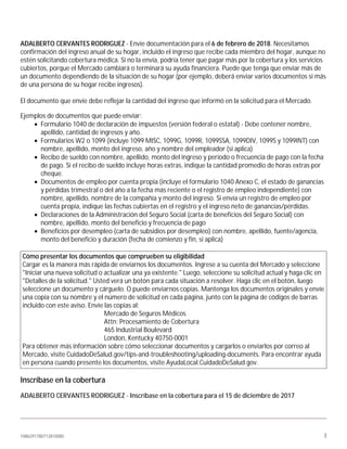 1086291780712810085 3
ADALBERTO CERVANTES RODRIGUEZ - Envíe documentación para el 6 de febrero de 2018. Necesitamos
confirmación del ingreso anual de su hogar, incluido el ingreso que recibe cada miembro del hogar, aunque no
estén solicitando cobertura médica. Si no la envía, podría tener que pagar más por la cobertura y los servicios
cubiertos, porque el Mercado cambiará o terminará su ayuda financiera. Puede que tenga que enviar más de
un documento dependiendo de la situación de su hogar (por ejemplo, deberá enviar varios documentos si más
de una persona de su hogar recibe ingresos).
El documento que envíe debe reflejar la cantidad del ingreso que informó en la solicitud para el Mercado.
Ejemplos de documentos que puede enviar:
• Formulario 1040 de declaración de impuestos (versión federal o estatal) - Debe contener nombre,
apellido, cantidad de ingresos y año.
• Formularios W2 o 1099 (incluye 1099 MISC, 1099G, 1099R, 1099SSA, 1099DIV, 1099S y 1099INT) con
nombre, apellido, monto del ingreso, año y nombre del empleador (si aplica)
• Recibo de sueldo con nombre, apellido, monto del ingreso y período o frecuencia de pago con la fecha
de pago. Si el recibo de sueldo incluye horas extras, indique la cantidad promedio de horas extras por
cheque.
• Documentos de empleo por cuenta propia (incluye el formulario 1040 Anexo C, el estado de ganancias
y pérdidas trimestral o del año a la fecha más reciente o el registro de empleo independiente) con
nombre, apellido, nombre de la compañía y monto del ingreso. Si envía un registro de empleo por
cuenta propia, indique las fechas cubiertas en el registro y el ingreso neto de ganancias/pérdidas.
• Declaraciones de la Administración del Seguro Social (carta de beneficios del Seguro Social) con
nombre, apellido, monto del beneficio y frecuencia de pago
• Beneficios por desempleo (carta de subsidios por desempleo) con nombre, apellido, fuente/agencia,
monto del beneficio y duración (fecha de comienzo y fin, si aplica)
Cómo presentar los documentos que comprueben su eligibilidad
Cargar es la manera más rápida de enviarnos los documentos. Ingrese a su cuenta del Mercado y seleccione
"Iniciar una nueva solicitud o actualizar una ya existente." Luego, seleccione su solicitud actual y haga clic en
"Detalles de la solicitud." Usted verá un botón para cada situación a resolver. Haga clic en el botón, luego
seleccione un documento y cárguelo. O puede enviarnos copias. Mantenga los documentos originales y envíe
una copia con su nombre y el número de solicitud en cada página, junto con la página de códigos de barras
incluido con este aviso. Envíe las copias al:
Mercado de Seguros Médicos
Attn: Procesamiento de Cobertura
465 Industrial Boulevard
London, Kentucky 40750-0001
Para obtener más información sobre cómo seleccionar documentos y cargarlos o enviarlos por correo al
Mercado, visite CuidadoDeSalud.gov/tips-and-troubleshooting/uploading-documents. Para encontrar ayuda
en persona cuando presente los documentos, visite AyudaLocal.CuidadoDeSalud.gov.
Inscríbase en la cobertura
ADALBERTO CERVANTES RODRIGUEZ - Inscríbase en la cobertura para el 15 de diciembre de 2017
 