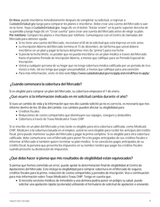 1086291780712810085 4
En línea: puede inscribirse inmediatamente después de completar su solicitud, o regresar a
CuidadoDeSalud.gov luego para comparar los planes e inscribirse. Debe crear una cuenta del Mercado si aún
no la tiene. Vaya a CuidadoDeSalud.gov, haga clic en el botón "Iniciar sesión" en la parte superior derecha de
su pantalla y luego haga clic en "Crear cuenta" para crear una cuenta del Mercado antes de elegir su plan.
Por teléfono: Compare los planes e inscríbase por teléfono. Comuníquese con el Centro de Llamadas del
Mercado para obtener ayuda.
• Si no tiene una cuenta del Mercado, necesitará el ID de la solicitud que está impreso en este aviso.
• La Inscripción Abierta del Mercado termina el 15 de diciembre, de tal forma que usted deberá
inscribirse en un plan y pagar la factura del primer mes (la “prima”) para esa fecha.
• Si pierde la fecha límite, es posible que no pueda inscribirse en un plan médico a través del Mercado
hasta el próximo Período de Inscripción Abierta, a menos que califique para un Período Especial de
Inscripción.
• Usted y cualquier persona de su hogar que no tenga cobertura médica calificada por un periodo de tres
meses o más, tal vez tenga que pagar una penalidad, a menos que califique para una exención.
• Para más información, visite el sitio web https://www.cuidadodesalud.gov/es/apply-and-enroll/how-to-apply/.
¿Cuándo comenzará la cobertura del Mercado?
Si es elegible para comprar un plan del Mercado, su cobertura empezará el 1 de enero.
¿Qué ocurre si la información indicada en mi solicitud cambia durante el año?
Si tuvo un cambio de vida y la información que nos dio cuando solicitó ya no es correcta, es necesario que nos
informe dentro de los 30 días del cambio. Los cambios pueden afectar su elegibilidad para:
• Créditos fiscales
• Reducciones de costos compartidos que disminuyen sus copagos, coseguro y deducibles
• Cobertura a través de Texas Medicaid o Texas CHIP
Si se inscribe en un plan del Mercado y más tarde es elegible para otra cobertura calificada, como Medicaid,
CHIP, Medicare o la cobertura basada en el empleo, usted no será elegible para recibir los anticipos del crédito
fiscal, pero puede mantener su plan del Mercado y pagar la prima completa. Si es elegible para otra cobertura
calificada, debe comunicarse con el Mercado para poner fin a los pagos anticipados de sus créditos fiscales e
informar al Mercado si también quiere terminar su plan médico. Si no cancela los pagos anticipados de su
crédito fiscal, la persona que presenta los impuestos en su nombre tendrá que pagar los créditos fiscales
cuando presente su declaración de impuestos.
¿Qué debo hacer si pienso que mis resultados de elegibilidad están equivocados?
Si piensa que hemos cometido un error, puede apelar la determinación final de elegibilidad al Centro de
Apelaciones del Mercado. Esto incluye la elegibilidad para comprar cobertura en el Mercado de seguros,
créditos fiscales para la prima, reducción de costos compartidos y períodos de inscripción. Vea a continuación
para más información sobre Texas Medicaid o Texas CHIP. Tenga en cuenta que:
• Si necesita servicios médicos de inmediato y una demora podría poner en peligro su salud, puede
solicitar una apelación rápida (acelerada) utilizando el formulario de solicitud de apelación o enviando
 