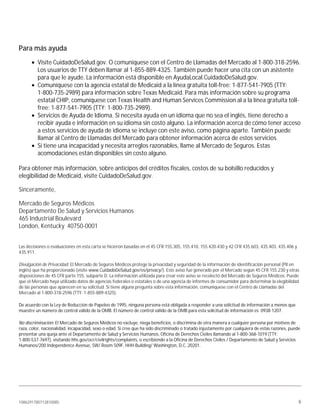 1086291780712810085 6
Para más ayuda
• Visite CuidadoDeSalud.gov. O comuníquese con el Centro de Llamadas del Mercado al 1-800-318-2596.
Los usuarios de TTY deben llamar al 1-855-889-4325. También puede hacer una cita con un asistente
para que le ayude. La información está disponible en AyudaLocal.CuidadoDeSalud.gov.
• Comuníquese con la agencia estatal de Medicaid a la línea gratuita toll-free: 1-877-541-7905 (TTY:
1-800-735-2989) para información sobre Texas Medicaid. Para más información sobre su programa
estatal CHIP, comuníquese con Texas Health and Human Services Commission al a la línea gratuita toll-
free: 1-877-541-7905 (TTY: 1-800-735-2989).
• Servicios de Ayuda de Idioma. Si necesita ayuda en un idioma que no sea el inglés, tiene derecho a
recibir ayuda e información en su idioma sin costo alguno. La información acerca de cómo tener acceso
a estos servicios de ayuda de idioma se incluye con este aviso, como página aparte. También puede
llamar al Centro de Llamadas del Mercado para obtener información acerca de estos servicios.
• Si tiene una incapacidad y necesita arreglos razonables, llame al Mercado de Seguros. Estas
acomodaciones están disponibles sin costo alguno.
Para obtener más información, sobre anticipos del créditos fiscales, costos de su bolsillo reducidos y
elegibilidad de Medicaid, visite CuidadoDeSalud.gov.
Sinceramente,
Mercado de Seguros Médicos
Departamento De Salud y Servicios Humanos
465 Industrial Boulevard
London, Kentucky 40750-0001
Las decisiones o evaluaciones en esta carta se hicieron basadas en el 45 CFR 155.305, 155.410, 155.420-430 y 42 CFR 435.603, 435.403, 435.406 y
435.911.
Divulgación de Privacidad: El Mercado de Seguros Médicos protege la privacidad y seguridad de la información de identificación personal (PII en
inglés) que ha proporcionado (visite www.CuidadoDeSalud.gov/es/privacy/). Este aviso fue generado por el Mercado según 45 CFR 155.230 y otras
disposiciones de 45 CFR parte 155, subparte D. La información utilizada para crear este aviso se recolectó del Mercado de Seguros Médicos. Puede
que el Mercado haya utilizado datos de agencias federales o estatales o de una agencia de informes de consumidor para determinar la elegibilidad
de las personas que aparecen en su solicitud. Si tiene alguna pregunta sobre esta información, comuníquese con el Centro de Llamadas del
Mercado al 1-800-318-2596 (TTY: 1-855-889-4325).
De acuerdo con la Ley de Reducción de Papeleo de 1995, ninguna persona está obligada a responder a una solicitud de información a menos que
muestre un número de control válido de la OMB. El número de control válido de la OMB para esta solicitud de información es 0938-1207.
No discriminación: El Mercado de Seguros Médicos no excluye, niega beneficios, o discrimina de otra manera a cualquier persona por motivos de
raza, color, nacionalidad, incapacidad, sexo o edad. Si cree que ha sido discriminado o tratado injustamente por cualquiera de estas razones, puede
presentar una queja ante el Departamento de Salud y Servicios Humanos, Oficina de Derechos Civiles llamando al 1-800-368-1019 (TTY:
1-800-537-7697), visitando hhs.gov/ocr/civilrights/complaints, o escribiendo a la Oficina de Derechos Civiles / Departamento de Salud y Servicios
Humanos/200 Independence Avenue, SW/ Room 509F, HHH Building/ Washington, D.C. 20201.
 