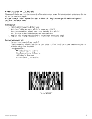 1086291780712810085 7
Cómo presentar los documentos
Si su aviso le indica que necesita enviar más información, puede cargar O enviar copias de sus documentos por
correo. Cargar es más rápido.
Incluya una copia de esta página de códigos de barras para asegurarse de que sus documentos pueden
asociarse con su aplicación.
Cómo cargar:
1. Inicie sesión en su cuenta del Mercado
2. Seleccione “Iniciar una nueva solicitud o cargar una existente”
3. Seleccione su solicitud actual y haga clic en “Detalles de la solicitud”
4. Verá un botón al lado de cada situación que debe resolver
5. Haga clic en el botón para seleccionar el documento y comenzar a cargar
Cómo enviar por correo:
1. Envíe copias solamente (no originales)
2. Escriba su nombre y ID de la solicitud en cada página. Su ID de la solicitud está en la primera página de
su aviso, debajo de la dirección.
3. Envíe por correo a:
Mercado de Seguros Médicos
Attn: Procesamiento de Cobertura
465 Industrial Boulevard
London, Kentucky 40750-0001
TX,2561284827
 
