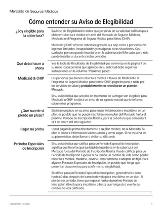 1086291780712810085 1
Cómo entender su Aviso de Elegibilidad
¿Soy elegible para
la cobertura?
Su Aviso de Elegibilidad le indica qué personas en su solicitud califican para
obtener cobertura médica a través del Mercado de Seguros Médicos,
Medicaid o el Programa de Seguro Médico para Niños (CHIP).
Medicaid y CHIP ofrecen cobertura gratuita o a bajo costo a personas con
ingresos limitados, incapacidades y en algunas otras situaciones. Casi
cualquier persona puede inscribirse en la cobertura del Mercado, pero sólo
puede inscribirse durante ciertos períodos.
Qué debo hacer a
ahora
Vea la tabla de Resultados de Elegibilidad que comienza en la página 1 de
su Aviso. Cada persona que aparece en su solicitud debe seguir las
instrucciones en la columna "Próximos pasos".
Medicaid & CHIP Las personas que tienen cobertura médica a través de Medicaid o el
Programa de Seguro Médico para Niños (CHIP) pagarán poco o nada por
los servicios de salud y probablemente no necesitarán un plan del
Mercado.
Si su aviso indica que usted o los miembros de su hogar son elegibles para
Medicaid o CHIP, recibirá un aviso de su agencia estatal que le informa
sobre estos programas.
¿Qué sucede si
pierdo un plazo?
Si pierde un plazo en su aviso para enviar información o inscribirse en un
plan, es posible que no pueda inscribirse en un plan del Mercado hasta el
próximo Período de Inscripción Abierta, para la cobertura que comenzará
el 1 de enero del año siguiente.
Pagar mi prima Usted pagará la prima directamente a su plan médico, no al Mercado. Su
plan le enviará información sobre cuándo y cómo pagar. Si no escucha de
su plan médico, debe llamar o visitar su sitio web.
Períodos Especiales
de Inscripción
Si su aviso indica que califica para un Período Especial de Inscripción,
significa que tiene la oportunidad de inscribirse en la cobertura del
Mercado fuera del Período de Inscripción Abierta. Puede calificar para un
Período de Inscripción Especial si ha tenido un cambio de vida como perder
cobertura médica, mudarse, casarse, tener un bebé o adoptar un hijo. Para
algunos Períodos Especiales de Inscripción, es posible que tenga que
presentar documentos para confirmar su elegibilidad.
Si califica para un Período Especial de Inscripción, generalmente tiene
hasta 60 días después del cambio de vida para inscribirse en un plan. Si
pierde ese período, tiene que esperar hasta el próximo Período de
Inscripción Abierta para inscribirse o hasta que tenga otro evento de
cambio de vida calificado.
 