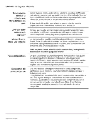 1086291780712810085 2
Debe volver a
solicitar la
cobertura de
Mercado todos los
años
Incluso si ya está inscrito, debe volver a solicitar la cobertura del Mercado
cada año para asegurarse de que su información esté actualizada. Si decide
dejar que el Mercado utilice su información tributaria para ayudarle con su
renovación, su información se actualizará automáticamente.
Si tiene Medicaid, recibirá una carta de su agencia estatal si necesita
proporcionar más información al momento de la renovación.
¿Por qué debo
informar mis
ingresos?
No tiene que reportar sus ingresos para obtener cobertura de Mercado,
pero si lo hace, el Mercado comprobará si califica para créditos fiscales,
costos compartidos u otros programas que podrían reducir sus costos.
Niveles Bronce,
Plata, Oro y Platino
Los planes médicos vendidos en el Mercado se dividen en 4 categorías:
Bronce, Plata, Oro y Platino. Los rangos van desde los planes Bronce con
primas más bajas y mayores costos de su bolsillo, a los planes Platino con
primas más altas y menores costos de bolsillo.
Todos los planes cubren todos los beneficios esenciales y no hay límites
de dólares en el cuidado que puede obtener.
Planes catastróficos Un "plan Catastrófico" es un plan con primas mensuales más bajas que lo
protege principalmente de costos médicos muy altos. Las personas
menores de 30 años y las personas con exenciones de dificultades pueden
comprar un plan catastrófico a través del Mercado. Estos planes no son
elegibles para el crédito fiscal para las primas.
Reducciones del
costo compartido
Si su aviso dice que califica para reducciones de costos compartidos,
significa que puede inscribirse en un plan Plata con copagos, coseguro y
deducibles más bajos.
La elegibilidad para la mayoría de las reducciones de costos compartidos se
basa en el ingreso del hogar. Si es miembro de una tribu federalmente
reconocida, puede obtener reducciones de costo compartido basadas en
ingresos cuando se inscribe en un plan Bronce, Plata, Oro o Platino y
también puede ser elegible para reducciones adicionales de costos
compartidos.
 