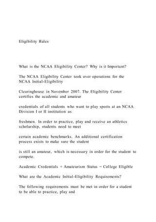 Eligibility Rules
What is the NCAA Eligibility Center? Why is it Important?
The NCAA Eligibility Center took over operations for the
NCAA Initial-Eligibility
Clearinghouse in November 2007. The Eligibility Center
certifies the academic and amateur
credentials of all students who want to play sports at an NCAA
Division I or II institution as
freshmen. In order to practice, play and receive an athletics
scholarship, students need to meet
certain academic benchmarks. An additional certification
process exists to make sure the student
is still an amateur, which is necessary in order for the student to
compete.
Academic Credentials + Amateurism Status = College Eligible
What are the Academic Initial-Eligibility Requirements?
The following requirements must be met in order for a student
to be able to practice, play and
 