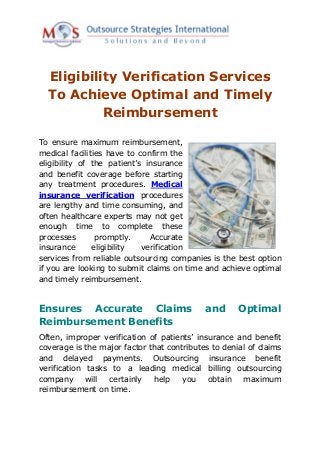 Eligibility Verification Services
  To Achieve Optimal and Timely
           Reimbursement

To ensure maximum reimbursement,
medical facilities have to confirm the
eligibility of the patient’s insurance
and benefit coverage before starting
any treatment procedures. Medical
insurance verification procedures
are lengthy and time consuming, and
often healthcare experts may not get
enough time to complete these
processes       promptly.     Accurate
insurance      eligibility  verification
services from reliable outsourcing companies is the best option
if you are looking to submit claims on time and achieve optimal
and timely reimbursement.


Ensures Accurate Claims                     and      Optimal
Reimbursement Benefits
Often, improper verification of patients’ insurance and benefit
coverage is the major factor that contributes to denial of claims
and delayed payments. Outsourcing insurance benefit
verification tasks to a leading medical billing outsourcing
company      will certainly   help    you    obtain   maximum
reimbursement on time.
 