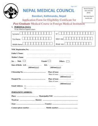 Page 1 of 5
NEPAL MEDICAL COUNCIL
Bansbari, Kathmandu, Nepal
Application Form for Eligibility Certificate for
Post Graduate Medical Course in Foreign Medical Institution
1. PERSONAL DATA
To be filled in Capital Letters
NMC Registration No.: ……………………………………
Father’s Name: …………………………………………………………………
Mother’s Name: …………………………………………………………………
Sex : Male Female Others
Date of Birth: A.D……………………… B.S. ……………… …..
[dd/mm/yyyy] [dd/mm/yyyy]
Citizenship No. ……………………………….. Place of issue: ……………………
Date of issue:……………………..
[dd/mm/yyyy]
Passport No. ………………………………….. Place of issue………………………
Date of issue:……………………..
[dd/mm/yyyy]
Email Address: i)……………………………………………
ii) …………………………………………..
PERMANENT ADDRESS:
Place: …………………………. ….. Municipality/VDC ………………………………….
Ward no: …………………….. District: ……………………………………………………
Zone: ………………………………………… Country: …………………………………….
Contact phone number: ……………………… Mobile number:……………………….......
Recent Passport
Size coloured
photo
Not more than 6
months old.
Surname:
First Name:
Middle Name:
y/ M
klxnf] gfdM
aLrsf] gfd M
 