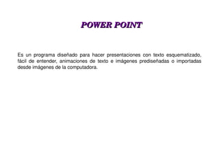 POWER POINT Es un programa diseñado para hacer presentaciones con texto esquematizado, fácil de entender, animaciones de texto e imágenes prediseñadas o importadas desde imágenes de la computadora. 