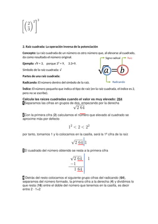 2. Raíz cuadrada: La operación inversa de la potenciación
Concepto: La raíz cuadrada de un número es otro número que, al elevarse al cuadrado,
da como resultado el número original.
Ejemplo: √9 = 3, porque 3² = 9, 3.3=9.
Símbolo de la raíz cuadrada: √
Partes de una raíz cuadrada:
Radicando: El número dentro del símbolo de la raíz.
Índice: El número pequeño que indica el tipo de raíz (en la raíz cuadrada, el índice es 2,
pero no se escribe).
Calcula las raíces cuadradas cuando el valor es muy elevado: 264
1Separamos las cifras en grupos de dos, empezando por la derecha
2Con la primera cifra (2) calculamos el número que elevado al cuadrado se
aproxime más por defecto
por tanto, tomamos 1 y lo colocamos en la casilla, será la 1ª cifra de la raíz
3El cuadrado del número obtenido se resta a la primera cifra
4 Detrás del resto colocamos el siguiente grupo cifras del radicando (64),
separamos del número formado, la primera cifra a la derecha (4) y dividimos lo
que resta (16) entre el doble del número que tenemos en la casilla, es decir
entre 2 · 1=2
 