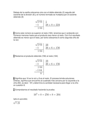 Debajo de la casilla colocamos otra con el doble obtenido (2) seguido del
cociente de la división (8) y el número formado se multiplica por el cociente
obtenido (8)
5 Como este número es superior al resto (164), tenemos que ir probando con
números menores hasta que el producto sea menor al resto. Con 6 el resultado
obtenido es menor que el resto, por tanto colocamos 6 como segunda cifra de
la raíz
6 Restamos el producto obtenido (156) al resto (164)
7 Significa que 16 es la raíz y 8 es el resto. El proceso brinda soluciones
enteras, significa que encuentra al cuadrado más cercano por la izquierda a la
cifra 264, es decir 16² y determina la cantidad necesaria para llegar a la cifra
en cuestión 8.
8 Comprobamos el resultado haciendo la prueba:
Aplica lo aprendido:
 