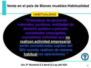 “Tratandose de personas
naturales, jurídicas, entidades de
derecho público o privado,
sociedades conyugales,
sucesiones indivisas que no
realicen actividad empresarial,
serán consideradas sujetos del
IGV cuando realicen de manera
habitual las operaciones ”
HABITUALIDAD
31Art. 9° Numeral 2 Literal ii) Ley del IGV.
Venta en el país de Bienes muebles:Habitualidad
 