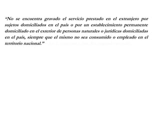 “No se encuentra gravado el servicio prestado en el extranjero por
sujetos domiciliados en el país o por un establecimiento permanente
domiciliado en el exterior de personas naturales o jurídicas domiciliadas
en el país, siempre que el mismo no sea consumido o empleado en el
territorio nacional.” – Art 2, numeral 1, inc. B), segundo parrafo.
 