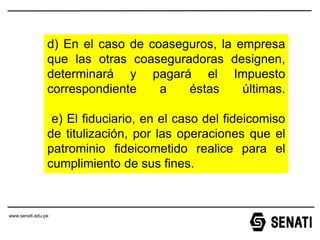 www.senati.edu.pe
www.senati.edu.pe
d) En el caso de coaseguros, la empresa
que las otras coaseguradoras designen,
determinará y pagará el Impuesto
correspondiente a éstas últimas.
e) El fiduciario, en el caso del fideicomiso
de titulización, por las operaciones que el
patrominio fideicometido realice para el
cumplimiento de sus fines.
 