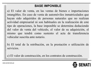 www.senati.edu.pe
www.senati.edu.pe
BASE IMPONIBLE
a) El valor de venta, en las ventas de bienes e importaciones
intangibles. En caso de venta de automóviles inmatriculados que
hayan sido adquiridos de personas naturales que no realizan
actividad empresarial ni son habituales en la realización de este
tipo de operaciones, la base imponible se determina deduciendo
del valor de venta del vehículo, el valor de su adquisición, el
mismo que tendrá como sustento el acta de transferencia
vehicular suscrita ante notario.
b) El total de la retribución, en la prestación o utilización de
servicios.
c) El valor de construcción, en los contratos de construcción.
 