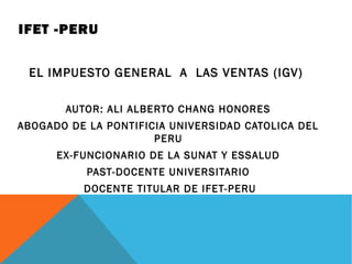 IFET -PERU
EL IMPUESTO GENERAL A LAS VENTAS (IGV)
AUTOR: ALI ALBERTO CHANG HONORES
ABOGADO DE LA PONTIFICIA UNIVERSIDAD CATOLICA DEL
PERU
EX-FUNCIONARIO DE LA SUNAT Y ESSALUD
PAST-DOCENTE UNIVERSITARIO
DOCENTE TITULAR DE IFET-PERU
 