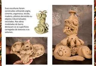 Suas esculturas foram
construídas utilizando argila,
cimento, argamassa, tecido,
madeira, plástico derretido ou
objetos industrializados
reciclados. Nas obras
modeladas de barro,
destacam-se as superfícies
carregadas de texturas e os
volumes.
 