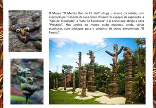 O Museu “O Mundo Ovo de Eli Heil” abriga o acervo da artista, com
exposição permanente de suas obras. Possui três espaços de exposição: a
“Sala de Exposição”, a “Sala de Esculturas” e o anexo que abriga a obra
“Presépio”. Nos jardins do museu estão expostas, ainda, várias
esculturas, com destaque para o conjunto de obras denominado “O
Paraíso”.
 