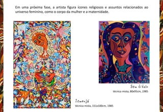 Em uma próxima fase, a artista figura ícones religiosos e assuntos relacionados ao
universo feminino, como o corpo da mulher e a maternidade.
Iemanjá
técnica mista, 151x100cm, 1985
Sem título
técnica mista, 80x95cm, 1985
 