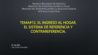 TEMA#12. EL INGRESO AL HOGAR.
EL SISTEMA DE REFERENCIA Y
CONTRAREFERENCIA.
R1 de MGI
Dra. Emily González
 