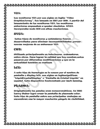 VGA:
Los monitores VGA por sus siglas en inglés “Video
GraphicsArray”, fue lanzado en 1987 por IBM. A partir del
lanzamiento de los monitores VGA, los monitores
anteriores empezaban a quedar obsoletos. ElVGA
incorporaba modo 256 con altas resoluciones.

SVGA:
Estos tipos de monitores y estándares fueron
desarrollados para eliminar incompatibilidades ycrear
nuevas mejoras de su antecesor VGA

CRT:
Utilizado principalmente en televisores, ordenadores,
entre otros. Para lograr la calidad que hoy cuentan,estos
pasaron por diferentes modificaciones y que en la
actualidad también se realizan

LCD:
A este tipo de tecnología se le conoce por el nombre de
pantalla o display LCD, sus siglas en ingléssignifican
“LiquidCrystalDisplay” o “Pantalla de Cristal Líquido” en
español. Este dispositivo fueinventado por Jack Janning.

PLASMA:
Originalmente los paneles eran monocromáticos. En 1995
Larry Weber logró crear la pantalla de plasmade color.
Este tipo de pantalla entre sus principales ventajas se
encuentran una la mayor resolución yángulo de visibilidad.
 