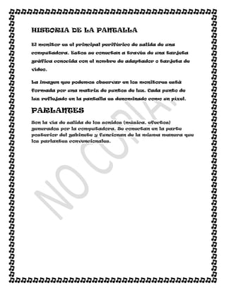 HISTORIA DE LA PANTALLA

El monitor es el principal periférico de salida de una

computadora. Estos se conectan a través de una tarjeta

gráfica conocida con el nombre de adaptador o tarjeta de

vídeo.


La imagen que podemos observar en los monitores está

formada por una matriz de puntos de luz. Cada punto de

luz reflejado en la pantalla es denominado como un píxel.


PARLANTES
Son la vía de salida de los sonidos (música, efectos)
generados por la computadora. Se conectan en la parte
posterior del gabinete y funcionan de la misma manera que
los parlantes convencionales.
 