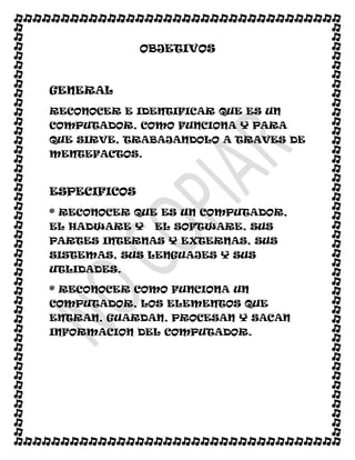 OBJETIVOS



GENERAL
RECONOCER E IDENTIFICAR QUE ES UN
COMPUTADOR, COMO FUNCIONA Y PARA
QUE SIRVE, TRABAJANDOLO A TRAVES DE
MENTEFACTOS.



ESPECIFICOS
* RECONOCER QUE ES UN COMPUTADOR,
EL HADWARE Y   EL SOFTWARE, SUS
PARTES INTERNAS Y EXTERNAS, SUS
SISTEMAS, SUS LENGUAJES Y SUS
UTLIDADES.

* RECONOCER COMO FUNCIONA UN
COMPUTADOR, LOS ELEMENTOS QUE
ENTRAN, GUARDAN, PROCESAN Y SACAN
INFORMACION DEL COMPUTADOR.
 