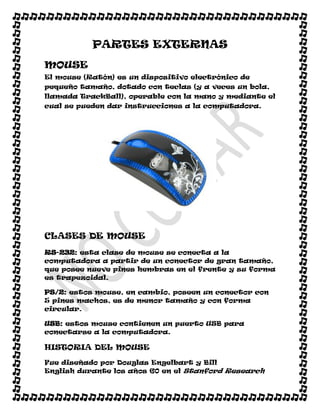 PARTES EXTERNAS
MOUSE
El mouse (Ratón) es un dispositivo electrónico de
pequeño tamaño, dotado con teclas (y a veces un bola,
llamada TrackBall), operable con la mano y mediante el
cual se pueden dar instrucciones a la computadora.




CLASES DE MOUSE
RS-232: esta clase de mouse se conecta a la
computadora a partir de un conector de gran tamaño,
que posee nueve pines hembras en el frente y su forma
es trapezoidal.

PS/2: estos mouse, en cambio, poseen un conector con
5 pines machos, es de menor tamaño y con forma
circular.

USB: estos mouse contienen un puerto USB para
conectarse a la computadora.

HISTORIA DEL MOUSE

Fue diseñado por Douglas Engelbart y Bill
English durante los años 60 en el Stanford Research
 