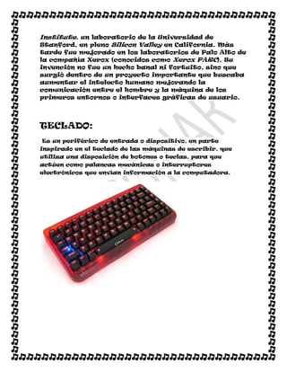 Institute, un laboratorio de la Universidad de
Stanford, en pleno Silicon Valley en California. Más
tarde fue mejorado en los laboratorios de Palo Alto de
la compañía Xerox (conocidos como Xerox PARC). Su
invención no fue un hecho banal ni fortuito, sino que
surgió dentro de un proyecto importante que buscaba
aumentar el intelecto humano mejorando la
comunicación entre el hombre y la máquina de los
primeros entornos o interfaces gráficas de usuario.




TECLADO:
Es un periférico de entrada o dispositivo, en parte
inspirado en el teclado de las máquinas de escribir, que
utiliza una disposición de botones o teclas, para que
actúen como palancas mecánicas o interruptores
electrónicos que envían información a la computadora.
 