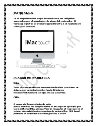 PANTALLA:
Es el dispositivo en el que se muestran las imágenes
generadas por el adaptador de vídeo del ordenador. El
término monitor se refiere normalmente a la pantalla de
vídeo y su carcasa.




CLASES DE PANTALLA
MDA:

Este tipo de monitores se caracterizaban por tener un
único color principalmente verde. El mismo
creabairritación en los ojos de sus usuarios.

CGA:

A pesar del lanzamiento de este
nuevo monitor los compradores de PC seguían optando por
los monitoresMDA, ambos fueron lanzados al mercado en el
mismo año existiendo competencia entre ellos. CGA fueel
primero en contener sistema gráfico a color
 