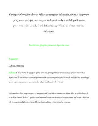 Conseguir información sobrelos hábitos denavegación del usuario, eintentos despyware
(programas espía), por partedeagencias depublicidad y otros. Esto puedecausar
problemas deprivacidad y es una delas razones por la quelas cookies tienen sus
detractores.
Escribedos ejemplos para cada tipos devirus
A: gusano:
Melissa, malware
Melissa:El 26 demarzode 1999y enapenasunosdías,protagonizóunodeloscasosdeinfecciónmasivamás
importantesdelahistoriadelosvirusinformáticos.Dehecho,compañíascomoMicrosoft,InteloLucentTechnologies
tuvieronquebloquearsusconexionesaInternet debidoalaaccióndeMelissa.1
Melissasedistribuyóporprimeravezenla discusióndelgrupodenoticias Usenet:alt.sex.Elvirusestabadentrode
unarchivollamado"List.doc",quedecíacontenerunalistadecontraseñaconlasquesepermitíaelaccesoa80sitios
web pornográficos.Laformaoriginaldelvirusfueenviadapore-mailamuchaspersonas.
 