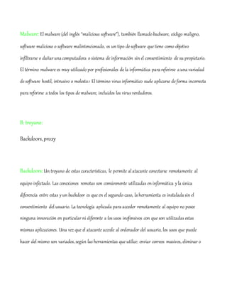 Malware: El malware (del inglés “malicious software”), también llamado badware, código maligno,
software malicioso o software malintencionado, es un tipo de software que tiene como objetivo
infiltrarse o dañaruna computadora o sistema de información sin el consentimiento de su propietario.
El término malware es muy utilizado por profesionales de la informática para referirse a una variedad
de software hostil, intrusivo o molesto.1 El término virus informático suele aplicarse de forma incorrecta
para referirse a todos los tipos de malware, incluidos los virus verdaderos.
B: troyano:
Backdoors,proxy
Backdoors:Un troyano de estas características, le permite alatacante conectarse remotamente al
equipo infectado. Las conexiones remotas son comúnmente utilizadas en informática yla única
diferencia entre estas yun backdoor es que en el segundo caso, la herramienta es instalada sin el
consentimiento del usuario. La tecnología aplicada para acceder remotamente al equipo no posee
ninguna innovación en particular ni diferente a los usos inofensivos con que son utilizadas estas
mismas aplicaciones. Una vez que el atacante accede al ordenador del usuario, los usos que puede
hacer del mismo son variados, según las herramientas que utilice: enviar correos masivos, eliminar o
 