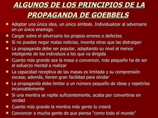 ALGUNOS DE LOS PRINCIPIOS DE LA PROPAGANDA DE GOEBBELS   Adoptar una única idea, un único símbolo. Individualizar al adversario en un único enemigo. Cargar sobre el adversario los propios errores o defectos Si no puedes negar malas noticias, inventa otras que las distraigan La propaganda debe ser popular, adaptando su nivel al menos inteligente de los individuos a los que va dirigida Cuanto más grande sea la masa a convencer, más pequeño ha de ser el esfuerzo mental a realizar La capacidad receptiva de las masas es limitada y su comprensión escasa; además, tienen gran facilidad para olvidar La propaganda debe limitar a un número pequeño de ideas y repetirlas incansablemente Si una mentira se repite suficientemente, acaba por convertirse en verdad Cuanto más grande la mentira más gente lo creerá Convencer a mucha gente de que piensa “como todo el mundo”  