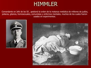 HIMMLER Comandante en Jefe de las SS , gestionó la orden de la matanza metódica de millones de judíos, polacos, gitanos, homosexuales, comunistas y enfermos mentales, muchos de los cuales fueron usados en experimentos. 