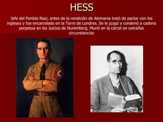 HESS Jefe del Partido Nazi, antes de la rendición de Alemania trató de pactar con los ingleses y fue encarcelado en la Torre de Londres. Se le juzgó y condenó a cadena perpetua en los Juicios de Nuremberg. Murió en la cárcel en extrañas circunstancias 