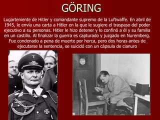 GÖRING Lugarteniente de Hitler y comandante supremo de la Luftwaffe. En abril de 1945, le envía una carta a Hitler en la que le sugiere el traspaso del poder ejecutivo a su personas. Hitler le hizo detener y lo confinó a él y su familia en un castillo. Al finalizar la guerra es capturado y juzgado en Nuremberg. Fue condenado a pena de muerte por horca, pero dos horas antes de ejecutarse la sentencia, se suicidó con un cápsula de cianuro 
