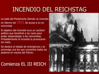 INCENDIO DEL REICHSTAG La sede del Parlamento Alemán se incendia en febrero de  1933 . Se acusa a un ex comunista  El objetivo del incendio tuvo un carácter político que benefició a los nazis para poder desprestigiar a los comunistas. Probablemente el incendio lo provocaron los nazis. Se declara el estado de emergencia y se promulga una ley que concentra todos los poderes en manos del Führer. Comienza EL III REICH 